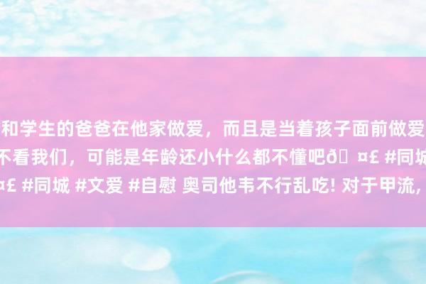 和学生的爸爸在他家做爱，而且是当着孩子面前做爱，太刺激了，孩子完全不看我们，可能是年龄还小什么都不懂吧🤣 #同城 #文爱 #自慰 奥司他韦不行乱吃! 对于甲流， 你应该知谈这些