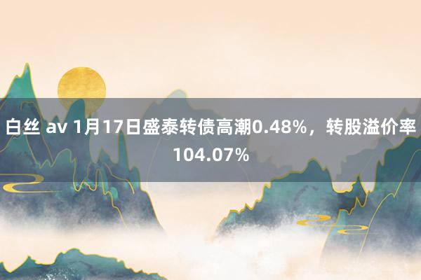 白丝 av 1月17日盛泰转债高潮0.48%，转股溢价率104.07%