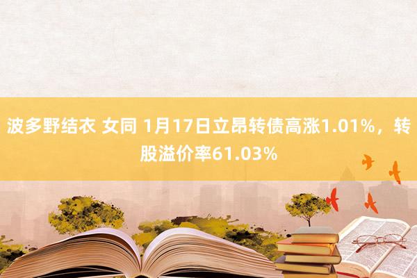 波多野结衣 女同 1月17日立昂转债高涨1.01%，转股溢价率61.03%