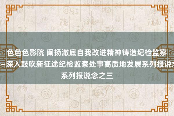 色色色影院 阐扬澈底自我改进精神铸造纪检监察铁军——深入鼓吹新征途纪检监察处事高质地发展系列报说念之三