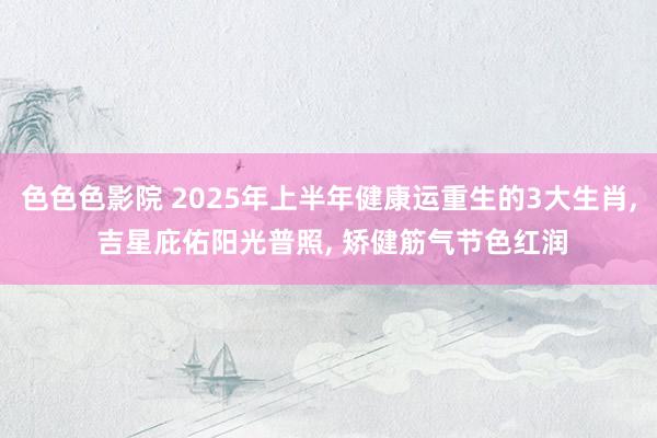 色色色影院 2025年上半年健康运重生的3大生肖， 吉星庇佑阳光普照， 矫健筋气节色红润