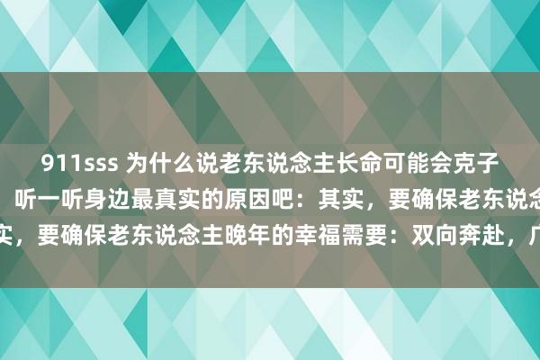 911sss 为什么说老东说念主长命可能会克子孙？这么说并不是不孝敬，听一听身边最真实的原因吧：其实，要确保老东说念主晚年的幸福需要：双向奔赴，广开言路