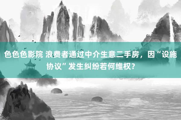 色色色影院 浪费者通过中介生意二手房，因“设施协议”发生纠纷若何维权？