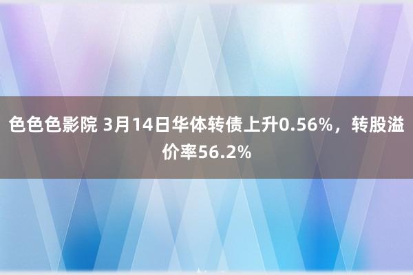 色色色影院 3月14日华体转债上升0.56%，转股溢价率56.2%