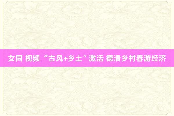 女同 视频 “古风+乡土”激活 德清乡村春游经济
