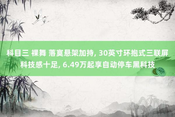 科目三 裸舞 落寞悬架加持， 30英寸环抱式三联屏科技感十足， 6.49万起享自动停车黑科技