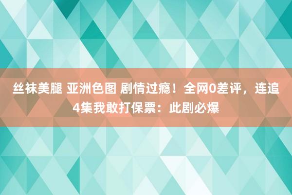 丝袜美腿 亚洲色图 剧情过瘾！全网0差评，连追4集我敢打保票：此剧必爆