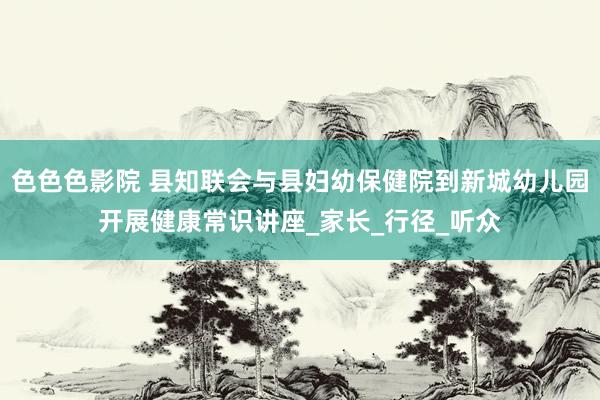 色色色影院 县知联会与县妇幼保健院到新城幼儿园开展健康常识讲座_家长_行径_听众