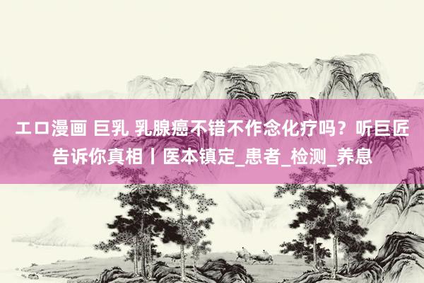 エロ漫画 巨乳 乳腺癌不错不作念化疗吗？听巨匠告诉你真相丨医本镇定_患者_检测_养息