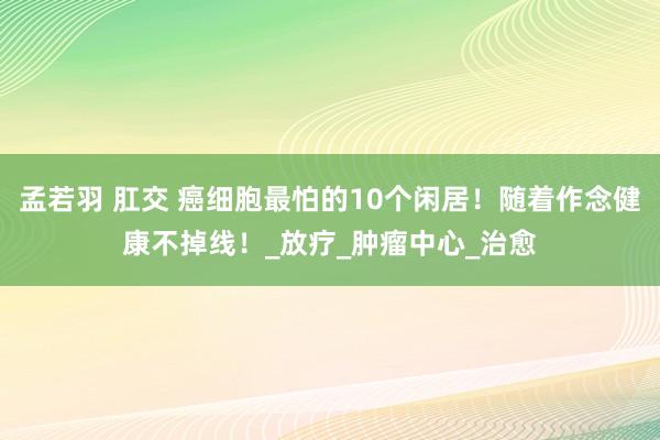 孟若羽 肛交 癌细胞最怕的10个闲居！随着作念健康不掉线！_放疗_肿瘤中心_治愈