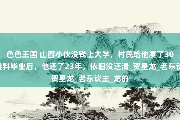 色色王国 山西小伙没钱上大学，村民给他凑了3025元，谁料毕业后，他还了23年，依旧没还清_贺星龙_老东谈主_龙的