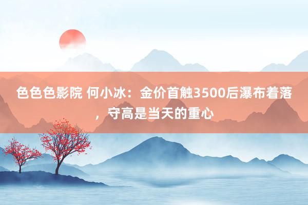 色色色影院 何小冰：金价首触3500后瀑布着落，守高是当天的重心