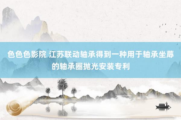 色色色影院 江苏联动轴承得到一种用于轴承坐蓐的轴承圈抛光安装专利