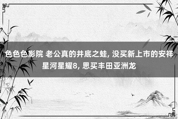 色色色影院 老公真的井底之蛙， 没买新上市的安祥星河星耀8， 思买丰田亚洲龙
