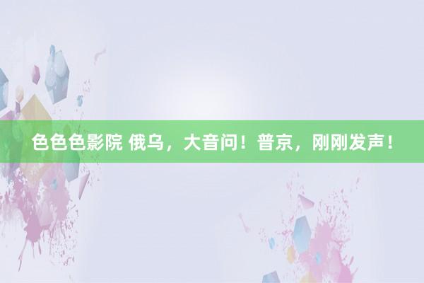 色色色影院 俄乌，大音问！普京，刚刚发声！